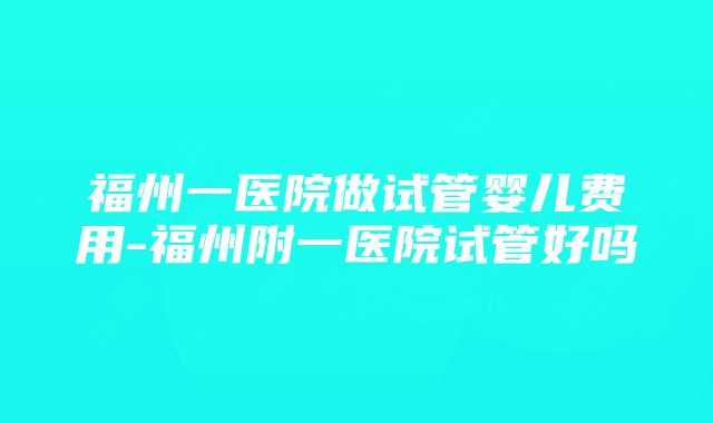 福州一医院做试管婴儿费用-福州附一医院试管好吗