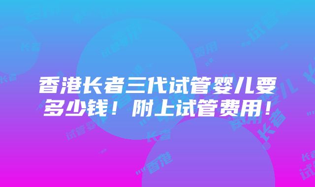 香港长者三代试管婴儿要多少钱！附上试管费用！