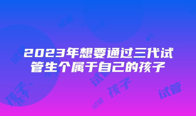 2023年想要通过三代试管生个属于自己的孩子