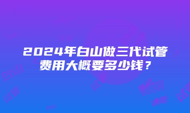 2024年白山做三代试管费用大概要多少钱？