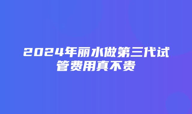 2024年丽水做第三代试管费用真不贵