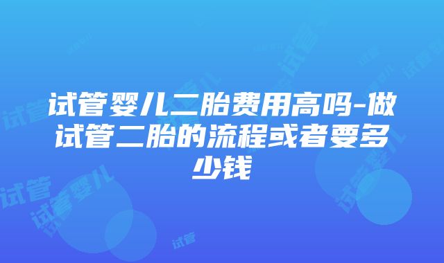 试管婴儿二胎费用高吗-做试管二胎的流程或者要多少钱