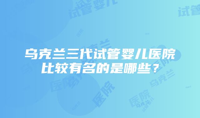 乌克兰三代试管婴儿医院比较有名的是哪些？