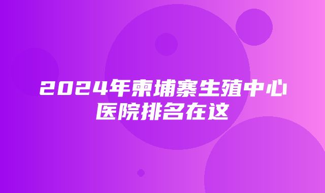 2024年柬埔寨生殖中心医院排名在这