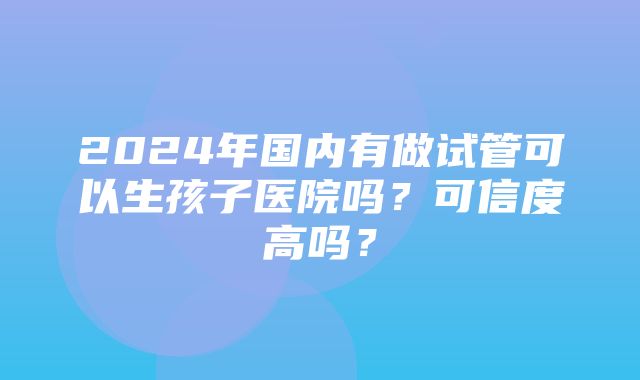 2024年国内有做试管可以生孩子医院吗？可信度高吗？