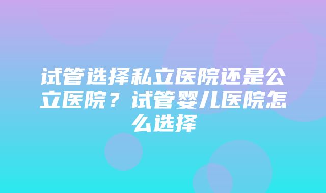 试管选择私立医院还是公立医院？试管婴儿医院怎么选择