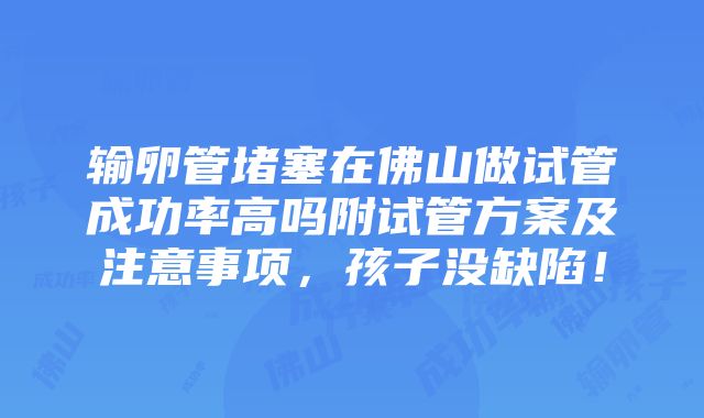 输卵管堵塞在佛山做试管成功率高吗附试管方案及注意事项，孩子没缺陷！