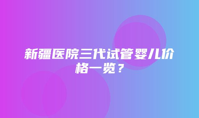 新疆医院三代试管婴儿价格一览？