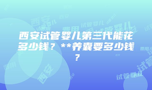 西安试管婴儿第三代能花多少钱？**养囊要多少钱？