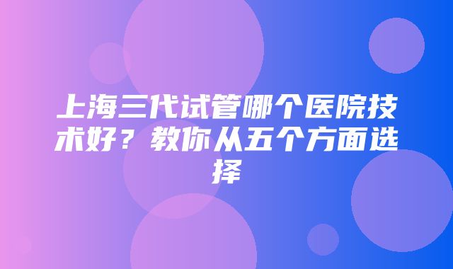 上海三代试管哪个医院技术好？教你从五个方面选择