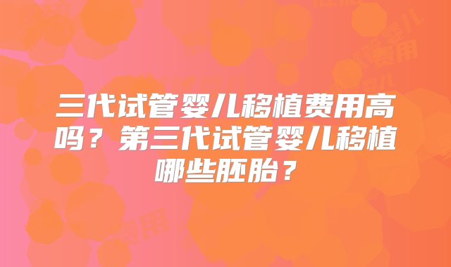 三代试管婴儿移植费用高吗？第三代试管婴儿移植哪些胚胎？