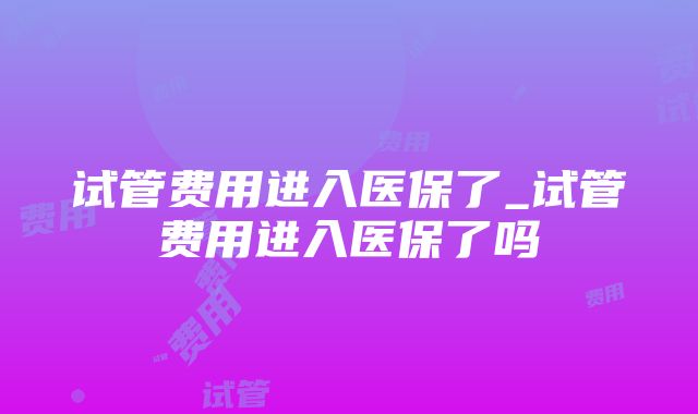 试管费用进入医保了_试管费用进入医保了吗