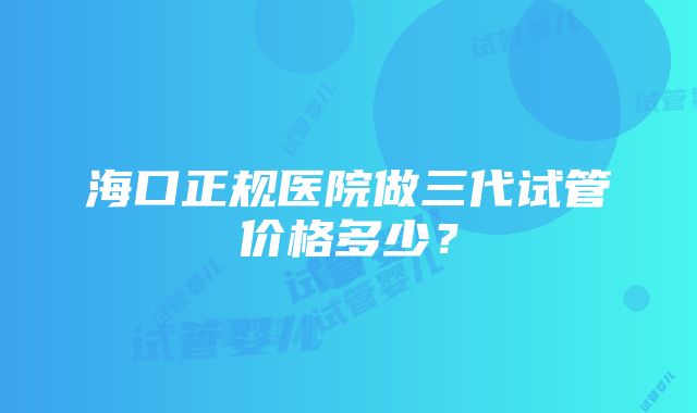 海口正规医院做三代试管价格多少？