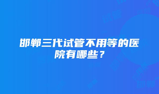 邯郸三代试管不用等的医院有哪些？