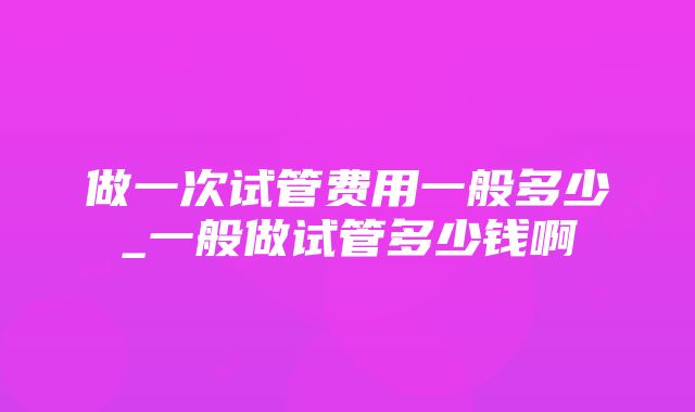 做一次试管费用一般多少_一般做试管多少钱啊