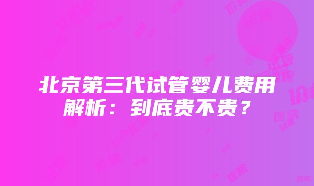 北京第三代试管婴儿费用解析：到底贵不贵？