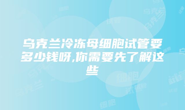 乌克兰冷冻母细胞试管要多少钱呀,你需要先了解这些