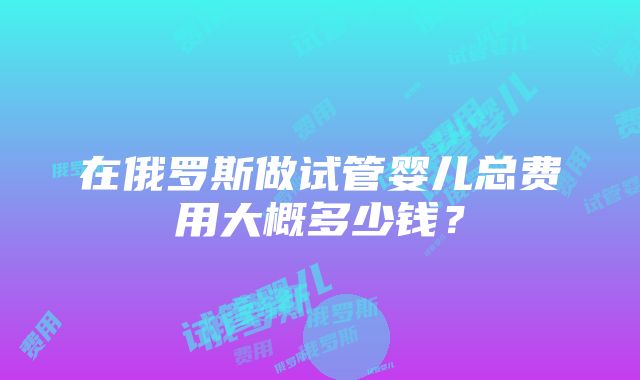 在俄罗斯做试管婴儿总费用大概多少钱？