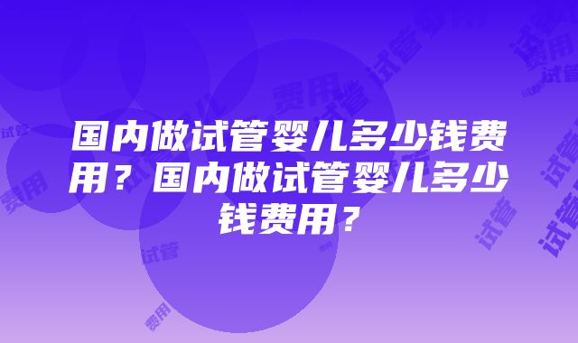 国内做试管婴儿多少钱费用？国内做试管婴儿多少钱费用？