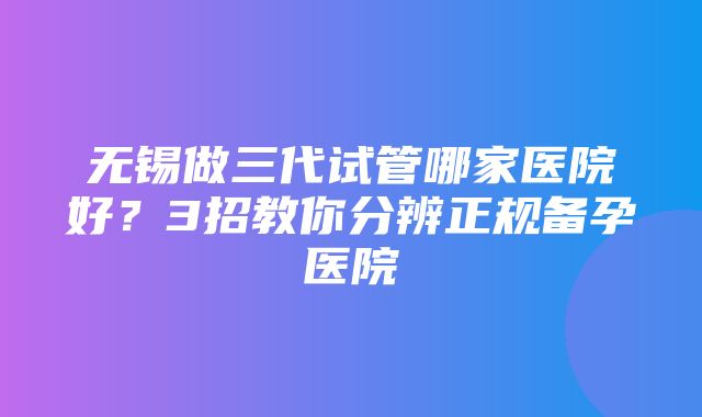 无锡做三代试管哪家医院好？3招教你分辨正规备孕医院