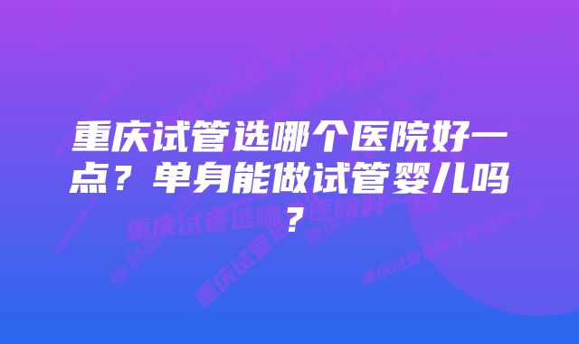 重庆试管选哪个医院好一点？单身能做试管婴儿吗？