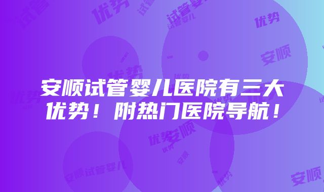 安顺试管婴儿医院有三大优势！附热门医院导航！