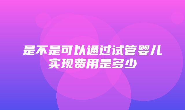 是不是可以通过试管婴儿实现费用是多少