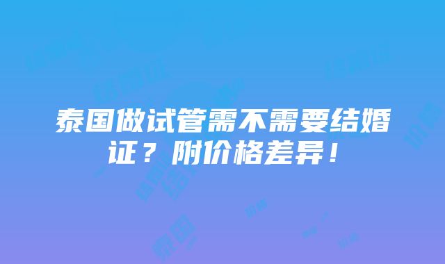 泰国做试管需不需要结婚证？附价格差异！