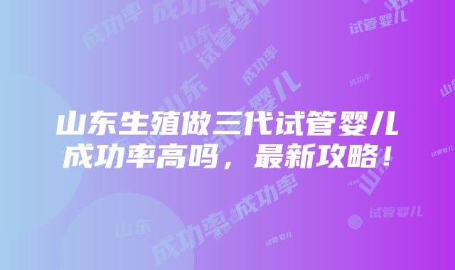 山东生殖做三代试管婴儿成功率高吗，最新攻略！