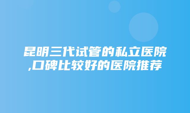 昆明三代试管的私立医院,口碑比较好的医院推荐