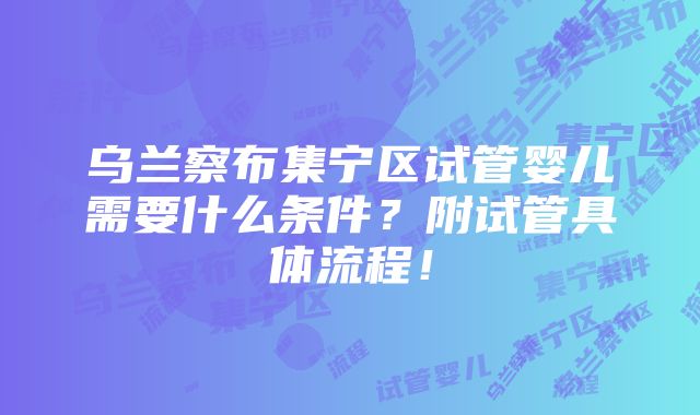 乌兰察布集宁区试管婴儿需要什么条件？附试管具体流程！