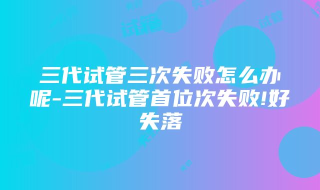 三代试管三次失败怎么办呢-三代试管首位次失败!好失落