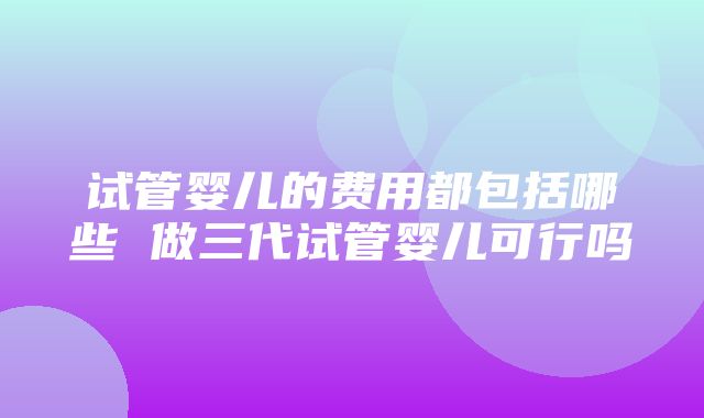 试管婴儿的费用都包括哪些 做三代试管婴儿可行吗