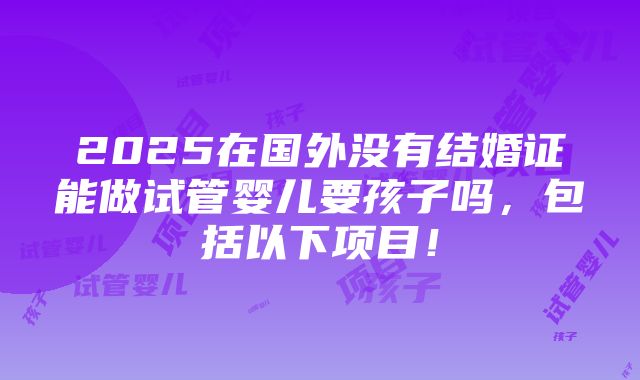 2025在国外没有结婚证能做试管婴儿要孩子吗，包括以下项目！