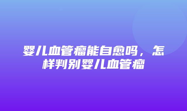 婴儿血管瘤能自愈吗，怎样判别婴儿血管瘤