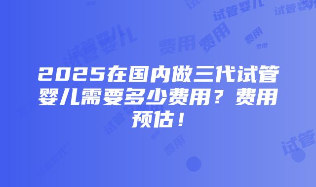 2025在国内做三代试管婴儿需要多少费用？费用预估！