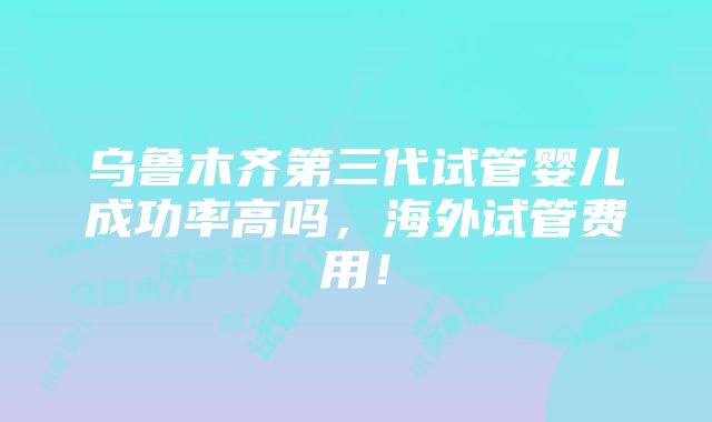 乌鲁木齐第三代试管婴儿成功率高吗，海外试管费用！