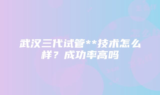 武汉三代试管**技术怎么样？成功率高吗