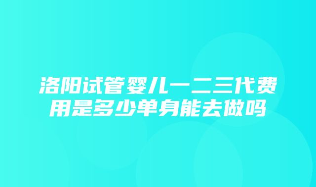 洛阳试管婴儿一二三代费用是多少单身能去做吗