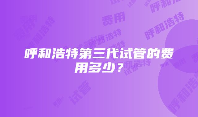 呼和浩特第三代试管的费用多少？