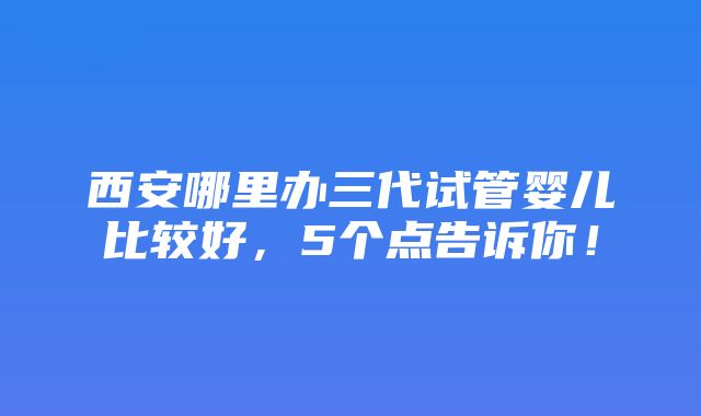 西安哪里办三代试管婴儿比较好，5个点告诉你！