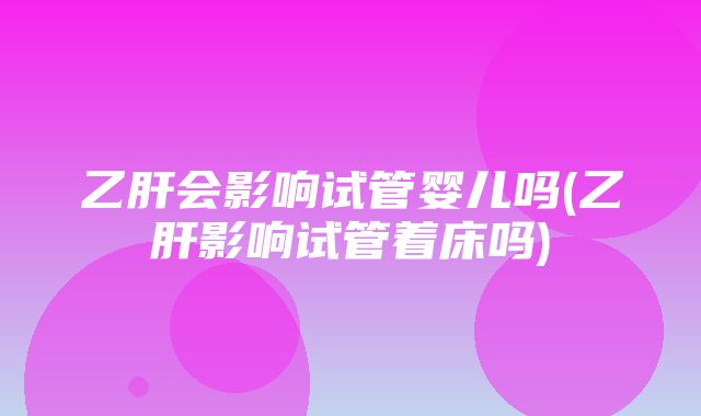 乙肝会影响试管婴儿吗(乙肝影响试管着床吗)