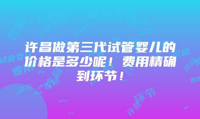 许昌做第三代试管婴儿的价格是多少呢！费用精确到环节！