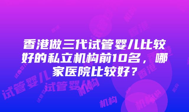 香港做三代试管婴儿比较好的私立机构前10名，哪家医院比较好？