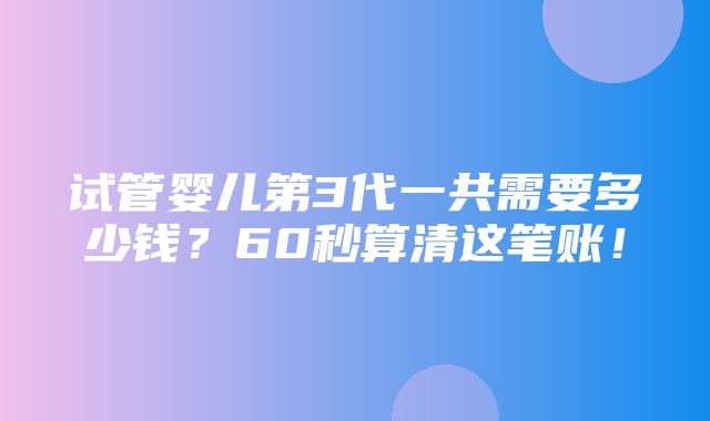 试管婴儿第3代一共需要多少钱？60秒算清这笔账！