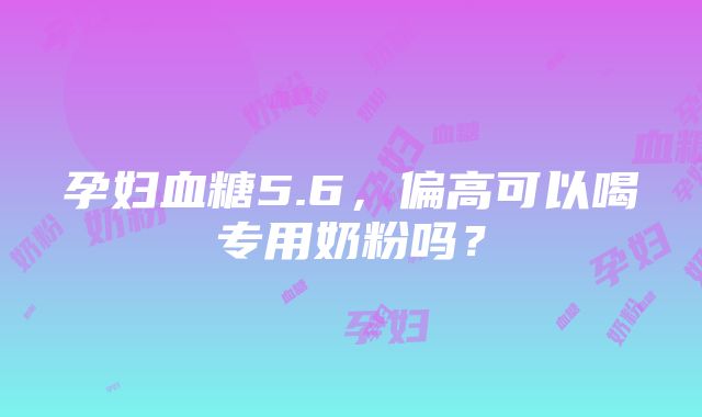 孕妇血糖5.6，偏高可以喝专用奶粉吗？