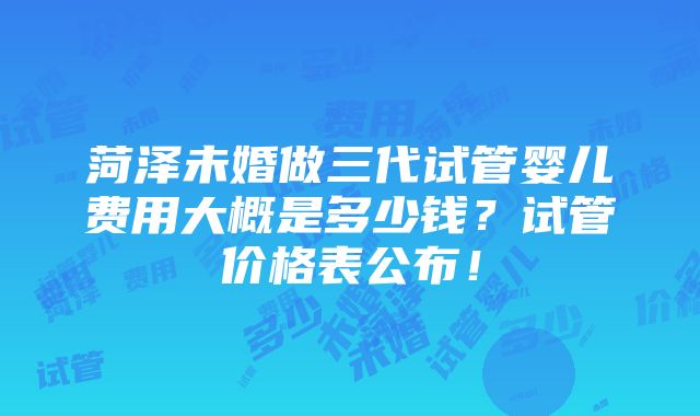 菏泽未婚做三代试管婴儿费用大概是多少钱？试管价格表公布！