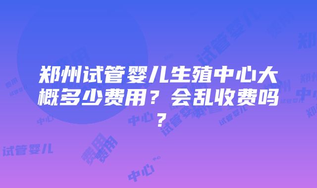 郑州试管婴儿生殖中心大概多少费用？会乱收费吗？