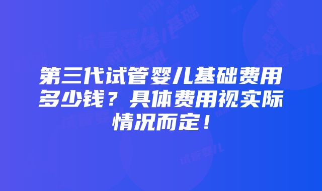 第三代试管婴儿基础费用多少钱？具体费用视实际情况而定！