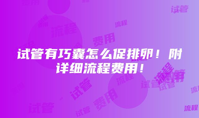 试管有巧囊怎么促排卵！附详细流程费用！